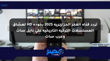 تردد قناة الفجر الجزائرية 2025 بجودة HD لعشاق المسلسلات التركية التاريخية على نايل سات وعرب سات